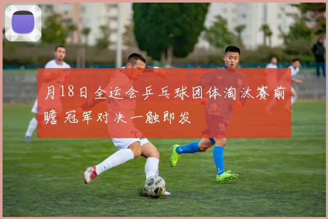 月18日全运会乒乓球团体淘汰赛前瞻 冠军对决一触即发