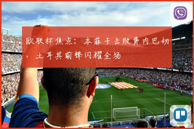 欧联杯焦点：本菲卡击败费内巴切，土耳其前锋闪耀全场